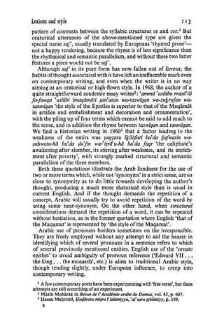 Lexicon and style IIJ
pattern of contrasts between the syllabic structures cv and cvc.1
But
oratorical utterances of the above-mentioned type are given the
special name saj', usually translated by Europeans 'rhymed prose'-
not a happy rendering, because the rhyme is of less significance than
the rhythmical and semantic parallelism, and without these two latter
features a piece would not be saj'.
Although saj' in its pure form has now fallen out of favour, the
habits ofthought associated with it have left an ineffaceable mark even
on contemporary writing, and even when the writer is in no way
aiming at an oratorical or high-flown style. In 1968, the author of a
quite straightforward academic essay writes2 : 'ammii 'us!Ubu rrasii'iii
fa-fawqa 'us/ubi lmaqiimiiti $an'atan wa-tazwiqan wa-zufsrufan wa-
tanmiqan 'the style of the Epistles is superior to that of the Maqamat
in artifice and embellishment and decoration and ornamentation',
with the piling up offour terms which cannot be said to add much to
the sense, and in addition the rhyme between tazwiqan and tanmiqan.
We find a historian writing in 19603
that a factor leading to the
weakness of the emirs was yaq?atu 1/siliifati ba'da gafwatin wa-
$a/:zwatu-hii ba'da cju'fin wa-'itrii'u-hii ba'da faqr 'the caliphate's
awakening after slumber, its stirring after weakness, and its enrich-
ment after poverty', with strongly marked structural and semantic
parallelism of the three members.
Both these quotations illustrate the Arab fondness for the use of
two or more terms which, while not 'synonyms' in a strict sense, are so
close to synonymity as to do little towards developing the author's
thought, producing a much more rhetorical style than is usual in
current English. And if the thought demands the repetition of a
concept, Arabic will usually try to avoid repetition of the word by
using some near-synonym. On the other hand, when structural
considerations demand the repetition of a word, it can be repeated
without hesitation, as in the former quotation where English 'that of
the Maqamat' is represented by 'the style of the Maqamat'.
Arabic use of pronouns borders sometimes on the irresponsible.
They are freely employed without any attempt to aid the hearer in
identifying which of several pronouns in a sentence refers to which
of several previously mentioned entities. English use of the 'ornate
epithet' to avoid ambiguity of pronoun reference ('Edward VII ..•
the king ... the monarch', etc.) is alien to traditional Arabic style,
though tending slightly, under European influence, to creep into
contemporary writing.
1
A few contemporary poets have been experimentingwith 'freeverse', but these
attempts are still something of an experiment.
3 Mlizin Mublirak in Revue de I'Academie arabe de Damas, vol. 43, p. 607.
3 I;Iasan Mal;uniid, l;latfiiratu mi~ra l'isldmiyya, 'al'a~ru flillilniyy, p. 159.
8
 