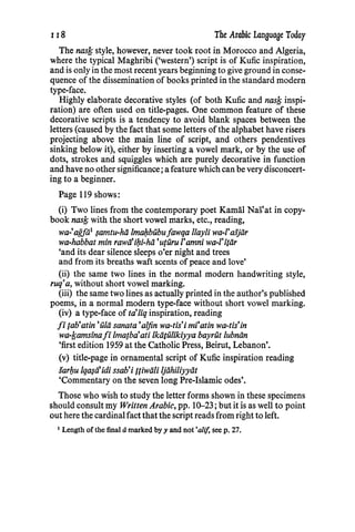 118 The Arabic Language Today
The nasfs style, however, never took root in Morocco and Algeria,
where the typical Maghribi ('western') script is of Kufic inspiration,
and is only in the most recent years beginning to give ground in conse-
quence of the dissemination of books printed in the standard modern
type-face.
Highly elaborate decorative styles (of both Kufic and nasfi inspi-
ration) are often used on title-pages. One common feature of these
decorative scripts is a tendency to avoid blank spaces between the
letters (caused by the fact that some letters of the alphabet have risers
projecting above the main line of script, and others pendentives
sinking below it), either by inserting a vowel mark, or by the use of
dots, strokes and squiggles which are purely decorative in function
and have no other significance; a feature which can be very disconcert-
ing to a beginner.
Page 119 shows:
(i) Two lines from the contemporary poet Kamal Nas'at in copy-
book nasfi with the short vowel marks, etc., reading,
wa-'agjii1 $amtu-hii lmal;zbUbufawqa llayli wa-1'aijiir
wa-habbat min rawii'il;zi-hii 'uturu I'amni wa-1'itiir
'and its dear silence sleeps o'er night and trees
and from its breaths waft scents of peace and love'
(ii) the same two lines in the normal modern handwriting style,
ruq'a, without short vowel marking.
(iii) the same two lines as actually printed in the author's published
poems, in a normal modern type-face without short vowel marking.
(iv) a type-face of ta'liq inspiration, reading
fi {ab'atin 'iilii sanata 'aljin wa-tis'i mi'atin wa-tis'in
wa-fiamsinafi lma{ba'ati lkiitUlikiyya bayrut lubniin
'first edition 1959 at the Catholic Press, Beirut, Lebanon'.
(v) title-page in ornamental script of Kufic inspiration reading
sarl;zu lqa~tlidi ssab'i fliwiili ljiihiliyyiit
'Commentary on the seven long Pre-Islamic odes'.
Those who wish to study the letter forms shown in these specimens
should consult my Written Arabic, pp. 10-23; but it is as well to point
out here the cardinal fact that the script reads from right to left.
1 Length of the final amarked by y and not 'ali/, seep. 27.
 