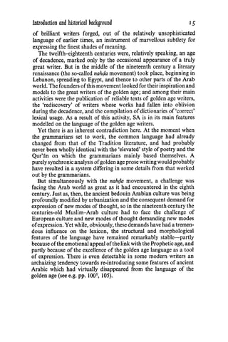 Introduction and historical background IS
of brilliant writers forged, out of the relatively unsophisticated
language of earlier times, an instrument of marvellous subtlety for
expressing the finest shades of meaning.
The twelfth-eighteenth centuries were, relatively speaking, an age
of decadence, marked only by the occasional appearance of a truly
great writer. But in the middle of the nineteenth century a literary
renaissance (the so-called nah(ia movement) took place, beginning in
Lebanon, spreading to Egypt, and thence to other parts of the Arab
world. The founders ofthis movement looked for their inspiration and
models to the great writers of the golden age; and among their main
activities were the publication of reliable texts of golden age writers,
the 'rediscovery' of writers whose works had fallen into oblivion
during the decadence, and the compilation of dictionaries of 'correct'
lexical usage. As a result of this activity, SA is in its main features
modelled on the language of the golden age writers.
Yet there is an inherent contradiction here. At the moment when
the grammarians set to work, the common language had already
changed from that of the Tradition literature, and had probably
never been wholly identical with the 'elevated' style of poetry and the
Qur'an on which the grammarians mainly based themselves. A
purely synchronicanalysis ofgolden age prose writing would probably
have resulted in a system differing in some details from that worked
out by the grammarians.
But simultaneously with the nah(ia movement, a challenge was
facing the Arab world as great as it had encountered in the eighth
century. Just as, then, the ancient bedouin Arabian culture was being
profoundly modified by urbanization and the consequent demand for
expression of new modes of thought, so in the nineteenth century the
centuries-old Muslim-Arab culture had to face the challenge of
European culture and new modes of thought demanding new modes
ofexpression. Yet while, obviously, these demands have had a tremen-
dous influence on the lexicon, the structural and morphological
features of the language have remained remarkably stable-partly
because ofthe emotional appeal ofthe link with the Prophetic age, and
partly because of the excellence of the golden age language as a tool
of expression. There is even detectable in some modern writers an
archaizing tendency towards re-introducing some features of ancient
Arabic which had virtually disappeared from the language of the
golden age (see e.g. pp. 1001
, 105).
 