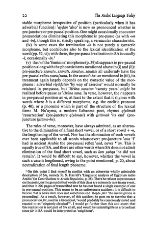 22 The Arabic Language Today
stable morpheme irrespective of position (particularly when it has
adverbial function): 'aycjan 'also' is now so pronounced whether in
pre-juncture or pre-pausal position. One might occasionally encounter
pronunciations eliminating this morpheme in pre-pause (as with -un
and -in), though this is, strictly speaking, a vernacular characteristic.
(iv) in some cases the termination -in is not purely a syntactic
morpheme, but contributes also to the lexical identification of the
word (pp. 52, vi); with these, the pre-pausal realization in SA is usually
-i, occasionally -in.1
(v) the t ofthe 'feminine' morpheme (p. 39) disappears in pre-pausal
position along with the phonetic items mentioned above in (i) and (ii):
pre-juncture ssanatu, ssanati, sanatun, sanatin all uniformly have the
pre-pausal reflex ssanafsana. In the case ofthe -an mentioned in (iii), its
treatment again largely depends on the syntactic value of the mor-
pheme: adverbial riyiicjatan 'by way of exercise' would normally be
retained in pre-pause, but •isruna sanatan 'twenty years' might be
realized before pause as •isruna sana. In verse, however, the t appears
in pre-pausal position as -h, at least to the extent that it rhymes with
words where h is a different morpheme, e.g. the enclitic pronoun
(p. 40), or a phoneme which is part of the structure of the lexical
item: M. Nu•ayma, a modern Lebanese poet, rhymes qiyiimah
'resurrection' (pre-juncture qiyiimati) with /sitiimah 'its end' (pre-
juncture /sitiima-hu).
The rules of verse, moreover, have always admitted, as an alterna-
tive to the elimination ofa final short vowel, or of a short vowel +-n,
the lengthening of the vowel. Nor has the elimination of such vowels
ever been applicable to all words whatsoever: pre-juncture 'ana 'I'
had in ancient Arabic the pre-pausal reflex 'anii, never *'an. This is
equally true ofSA, and there are other words where SA does not admit
elimination of the final short vowel, such as lam yabqa 'he did not
remain'. It would be difficult to say, however, whether the vowel in
such a case is lengthened, owing to the point mentioned, p. 20, about
neutralization of final length phoneme.
1
On this point I find myself in conflict with an otherwise wholly admirable
description of SA, namely R. S. Harrell's 'Linguistic analysis of Egyptian radio
Arabic' (in Contributions to Arabic linguistics, p. 36). There herefuses to pronounce
onthe point, on the grounds that words ofthis class are extremely rare in any event,
and that in 200 pages of transcribed text he has not found a single example of one
in pre-pausal position. This seems to be an unfortunate accident: it is difficult to
believe that a news item does not sometimes end lbai;Ju jiiri 'the investigation is
proceeding'. As a result, however, of this accident he goes on to surmise that a
pronunciationjar, used in a broadcast, 'would probably be consciously noted and
reacted to as "elegantly classical" '. I would go further than this and assert that
this realization is not part of SA at all, and would be unintelligible in a broadcast
sincejar in SA would be interpreted as 'neighbour'.
 