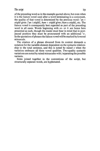 The script
of the preceding word as in the example quoted above, but even when
it is the liaison vowel used after a word terminating in a consonant,
the quality of that vowel is determined by the previous word: 'an +
stiqliil gives f'an i stiqliil/, hum+ stiqliil gives /hum u stiq/iil/, etc. The
liaison vowel is consequently best regarded as part of the preceding
word in all cases. Words beginning with cc- or c- are hence here
presented as such, though the reader must bear in mind that in post-
pausal position they must be pronounced with an additional 'v-.
In the quotation ofphrases the liaison vowel will be marked by lowered
minuscule.
The citation of a phrase divorced from its context demands a
notation for the variable element dependent on the syntactic relation-
ship to the total sentence, and this is noted by raised v when the
variation embraces all three vowel qualities. Two-quality syntactic
variations are noted by raised minuscules with Iseparating the possible
variants.
Items joined together in the conventions of the script, but
structurally separate words, are hyphenated.
29
 
