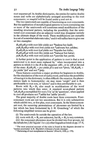 .32 The Arabic Language Today
root sequence qtl. In Arabic dictionaries, the entries for native Arabic
nouns and verbs are alphabetically arranged according to the root
consonants; so muqiitil will be found under q and not m.
The two semivowels are capable offunctioning as root consonants.
But the application ofmorphological patterns to roots containing one
or more of the semivowels will sometimes entail modification of the
resulting structural pattern, including the possibility that the semi-
vowel root consonant plus an adjacent vowel may disappear entirely
in the ultimate shape of the word. These modifications are stateable
in a set ofsomewhat elaborate rules,1
and it will suffice here to give one
or two examples:
R1aR1aR3a with root bdw yields not *badawa but bada;
yaR1R1uR3u with root kwn yields not *yakwunu but yakunu;
R1aR2iR3tu with root kyd yields not *kayidtu but kidtu;
R1aR2aR3at with root bky yields not *bakayat but bakat;
yaR1R1iR3u with root wrdyields not *yawridu but yaridu.
A further point in the application of pattern to root is that a root
semivowel is in most cases replaced by ' when incorporated into a
pattern in which it is the R in the sequence -liRi-, or in -iiR at the end
of the stem: R1iiR1iR3 +jwz yieldsja'iz and not *jawiz, 'iR1R1aR3 +
jry yields 'ijrii' and not *'ijrliy.
These features constitute a major problem for beginners in Arabic,
for the elucidation ofthe root ofsuch a word, and hence the possibility
oftracing it in the dictionary, is often difficult. On occasion, the pheno-
menon leads to homonymity: zin may mean 'weigh!' and is then
attributable to root wzn, or 'adorn!' and is then attributable to zyn.
Roots with R2 = R3 also result in modifications of the word
patterns into which they enter. A standard noun-plural pattern
'aR1R2iR3a exemplified for roots'lin'as'ila 'questions', when applied
to root dll produces not *'adlila but'adilla 'proofs'.
The great majority of Arabic roots have three consonants. Four-
consonant roots are not too uncommon. But it is only substantives
which exhibit two, or five plus, root consonants. In the three-conson-
ant root, the occurring permutations of phonemes are limited by a
law which has been formulated by J. H. Greenberg,2
of which the
following simplified version can be given:
(i) The semivowels lie outside the operation of the law.
(ii) roots with R1 = R2 are unknown, but R2 = R3 is very common.
(iii) the consonant phonemes must be divided into four groups, (a)
thelabials bmj, (b) 'liquids' In r, (c) otherlinguals as listed on pp. 17-8,
1
The most practical account of the rules is found in the chapters devoted to
'racines anormales' in R. Blachere's Elements d'arabe c!assique.
2
'Patterning of root morphemes in Semitic' (Word 6, 1950, p. 178).
 