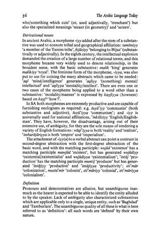 The Arabic Language Today
who/something which cuts' (or, used adjectivally, 'trenchant') but
also the specialized meanings 'secant (in geometry)' and 'screen'.
Derivational nouns
In ancient Arabic, a morpheme -iyy added after the stem ofa substan-
tive was used to connote tribal and geographical affiliation: tamimiyy
'a member of the Tamim tribe', bJjiiziyy 'belonging to Hijaz' (substan-
tivally or adjectivally). In the eighth century, the intellectual explosion
demanded the creation ofa large number of relational terms, and this
morpheme became very widely used to denote relationship, in the
broadest sense, with the basic substantive: malik 'king' generates
malikiyy 'royal'. The feminine form of the morpheme, -iyya, was also
put to use for coining the many abstracts which came to be needed:
'aql 'mind/intelligence' generates 'aqliyy '(something) mental/
intellectual' and 'aqliyya 'mentality/intellect'. There are even one or
two cases of the morpheme being applied to a word other than a
substantive: 'modality/manner' is expressed by kay.fiyya (howness)
based on kayr 'how?'.
In SA both morphemes are extremely productive and are capable of
furnishing neologisms as required: e.g. suyit'iyy 'communist' (both
substantive and adjective), suyu'iyya 'communism'; and -iyy is
universally used for national affiliations, 'inkiliziyy 'English/English-
man'. They have, however, the disadvantage, arising out of their
extensive use, ofambiguity, for they are the sole means ofrendering a
variety of English formations: wiiqi'iyya is both 'reality' and 'realism',
'imbariituriyya is both 'empire' and 'imperialism'.
The attachment of-iyy(a) to a verbal abstract can point a contrast in
second-degree abstraction with the first-degree abstraction of the
basic word, and with the matching participle: wujud 'existence' has a
matching participle mawjud 'existent', but has generated wujudiyy
'existential/existentialist' and wujudiyya 'existentialism'; 'intiij 'pro-
duction' has the matching participle muntij 'producer' but has gener-
ated 'intiijiyy 'productive' and 'intiijiyya 'productivity'; sti'miir
'colonization', musta'mir 'colonist', sti'miiriyy 'colonial', sti'miiriyya
'colonialism'.
Definition
Pronouns and demonstratives are allusive, but unambiguous inas-
much as the hearer is expected to be able to identify the entity alluded
to by the speaker. Lack of ambiguity also characterized substantives
which are applicable only to a single, unique entity, such as 'Baghdad'
and 'Tamburlain'. The unambiguous quality ofall these is what is here
referred to as 'definition': all such words are 'defined' by their own
nature.
36
 