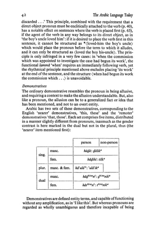 The Arabic Language Today
discarded ...' This principle, combined with the requirement that a
direct object pronoun must be enclitically attached to the verb (p. 40),
has a notable effect on sentences where the verb is placed first (p. 63),
if the agent of the verb in any way belongs to its direct object, as in
'the boy's uncle loved him': ifit is desired to place the verb first in this
sentence, it cannot be structured as *(loved-him the boy's uncle)
which would place the pronoun before the term to which it alludes,
and it can only be structured as (loved the boy his-uncle). The prin-
ciple is only infringed in a very few cases: in 'when the commission
which was appointed to investigate the case had begun its work', the
functional/ammii 'when' requires an immediately following verb, yet
the rhythmical principle mentioned above excludes placing 'its work'
at the end ofthe sentence, and the structure (when had begun its work
the commission which ...) is unavoidable.
Demonstratives
The ordinary demonstrative resembles the pronoun in being allusive,
and requiring a context to make the allusion understandable. But, also
like a pronoun, the allusion can be to a generalized fact or idea that
has been mentioned, and not to an overt entity.
Arabic has two sets of these demonstratives, corresponding to the
English 'nearer' demonstratives, 'this, these' and the 'remoter'
demonstratives 'that, those'. Each set comprises five items, distributed
in a manner slightly different from pronouns, inasmuch as the gender
contrast is here marked in the dual but not in the plural, thus (the
'nearer' item mentioned first):
person non-person
rnasc. hiigii: gii/ik0
sing.
fern. hiigihi: ti/k0
plur. rnasc. &fern. hii'ulii'1: 'ulii'ika
rnasc. hiig"1" 1n1: glifaYnika
dual
fern. hiitafayn1: t"1" 1nika
Demonstratives are defined entity terms, and capable offunctioning
without any amplification, as in 'I like this'. But whereas pronouns are
regarded as wholly unambiguous and therefore incapable of being
42
 