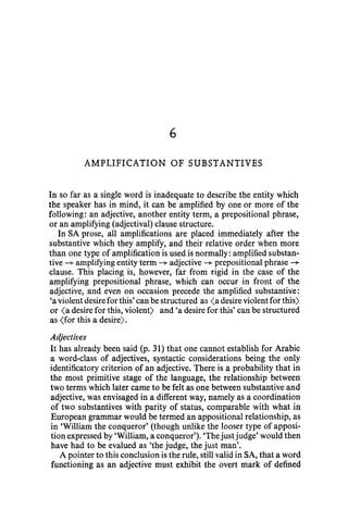 6
AMPLIFICATION OF SUBSTANTIVES
In so far as a single word is inadequate to describe the entity which
the speaker has in mind, it can be amplified by one or more of the
following: an adjective, another entity term, a prepositional phrase,
or an amplifying (adjectival) clause structure.
In SA prose, all amplifications are placed immediately after the
substantive which they amplify, and their relative order when more
than one type of amplification is used is normally: amplified substan-
tive ~ amplifying entity term ~ adjective ~ prepositional phrase ~
clause. This placing is, however, far from rigid in the case of the
amplifying prepositional phrase, which can occur in front of the
adjective, and even on occasion precede the amplified substantive:
'a violent desire for this' can be structured as <a desire violentfor this)
or <a desire for this, violent) and 'a desire for this' can be structured
as (for this a desire).
Adjectives
It has already been said (p. 31) that one cannot establish for Arabic
a word-class of adjectives, syntactic considerations being the only
identificatory criterion of an adjective. There is a probability that in
the most primitive stage of the language, the relationship between
two terms which later came to be felt as one between substantive and
adjective, was envisaged in a different way, namely as a coordination
of two substantives with parity of status, comparable with what in
European grammar would be termed an appositional relationship, as
in 'William the conqueror' (though unlike the looser type of apposi-
tion expressed by 'William, a conqueror'). 'The justjudge' would then
have had to be evalued as 'the judge, the just man'.
A pointer to this conclusion is the rule, still valid in SA, that a word
functioning as an adjective must exhibit the overt mark of defined
 