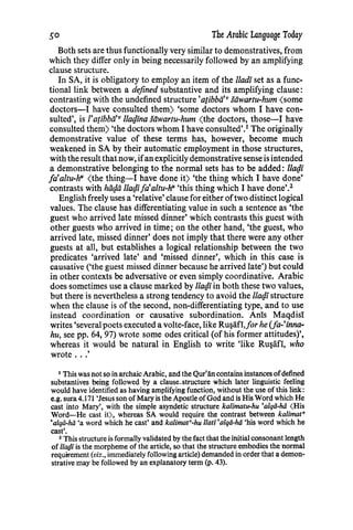 .50 The Arabic Language Today
Both sets are thus functionally very similar to demonstratives, from
which they differ only in being necessarily followed by an amplifying
clause structure.
In SA, it is obligatory to employ an item of the /ladi set as a func-
tional link between a defined substantive and its amplifying clause:
contrasting with the undefined structure'atibbii'v stiwartu-hum <some
doctors-! have consulted them) 'some doctors whom I have con-
sulted', is l'atibbii'v 1/al}ina stiwartu-hum (the doctors, those-1 have
consulted them) 'the doctors whom I have consulted'.1
The originally
demonstrative value of these terms has, however, become much
weakened in SA by their automatic employment in those structures,
with the result that now, ifan explicitly demonstrative sense is intended
a demonstrative belonging to the normal sets has to be added: 1/al}i
fa•aztu-h" (the thing-1 have done it) 'the thing which I have done'
contrasts with htil}ti 1/al}ifa'altu-h" 'this thing which I have done'.2
English freely uses a 'relative' clause for either oftwo distinct logical
values. The clause has differentiating value in such a sentence as 'the
guest who arrived late missed dinner' which contrasts this guest with
other guests who arrived in time; on the other hand, 'the guest, who
arrived late, missed dinner' does not imply that there were any other
guests at all, but establishes a logical relationship between the two
predicates 'arrived late' and 'missed dinner', which in this case is
causative ('the guest missed dinner because he arrived late') but could
in other contexts be adversative or even simply coordinative. Arabic
does sometimes use a clause marked by 1/al}iin both these two values,
but there is nevertheless a strong tendency to avoid the 1/al}istructure
when the clause is of the second, non-differentiating type, and to use
instead coordination or causative subordination. Anis Maqdisi
writes 'several poets executed a volte-face, like Ru~afi,Jor he (fa-'inna-
hu, see pp. 64, 97) wrote some odes critical (of his former attitudes)',
whereas it would be natural in English to write 'like Ru~afi, who
wrote .. .'
1 This was not so in archaic Arabic, and the Qur'iin contains instances ofdefined
substantives being followed by a clause-structure which later linguistic feeling
would have identified as having amplifying function, without the use of this link:
e.g. sura 4.171 'Jesus son of Mary is the Apostle of God and is His Word which He
cast into Mary', with the simple asyndetic structure kalimatu-hu 'alqii-ha (His
Word-He cast it), whereas SA would require the contrast between kalimat•
'alqii-hii 'a word which he cast' and kalimat"-hu llati 'alqii-hii 'his word which he
cast'.
2 This structure is formally validated by the fact that the initial consonant length
of lladi is the morpheme of the article, so that the structure embodies the normal
requirement (viz., immediately following article) demanded in order that a demon-
strative may be followed by an explanatory term (p. 43).
 