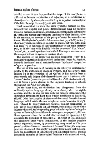 Syntactic markers of nouns 53
detailed above, it can happen that the shape of the morpheme is
different as between substantive and adjective, so a substantive of
class (i) marked by -in may be amplified by an adjective marked by -a
if the latter belongs to class (ii), and vice versa.
Dual demonstratives show the same syntactic markers as dual
substantives; singular and plural demonstratives have no variable
syntactic markers. In all cases, however, an accompanying substantive
(p. 43) has the marker appropriate to the function ofthe demonstrative
in the sentence, on account of the parity of status between the two
terms. The llat}iset ofspecialized demonstratives (pp. 49-50) similarly
show no syntactic variation in singular or plural, but vary in the dual
like class (v), in function of their relationship to the main sentence
(not, as is the case with English 'relative pronouns' like 'whom',
'whose', etc., according to function in the following clause structure);
the manfmii set has no syntactic markers at all.
The addition of the amplifying pronoun morpheme -i 'my' to a
substantive neutralizes its short vowel variations: baytu-hii, bayti-hii,
bayta-hii 'her house' are all matched by hayt-i 'my house' irrespective
of syntactic position.
The use of this system of marking in its entirety is validated for
poetry by the metrical and rhyming systems, and has always been
insisted on in the recitation of the Qur'an. It has equally been a
passionately held dogma of the learned classes that it is necessary for
'correct' Arabic (hence the systemitselfis called'rriib 'Arabicization'),
and it forms a prime element in the linguistic teaching in schools
throughout the Arab world today.
On the other hand, the distinctions had disappeared from the
ordinarily spoken language already in or shortly after the eighth
century, and this is also the case with the modern vernaculars: the
distinctive terminations have been wholly eliminated in classes (i),
(ii), (iii) (with the exception ofa few words borrowed from the learned
language, which retain the -an morpheme, as in 'awwalan 'firstly'),
and reduced to non-syntactically-variable number morphemes -in
and -ayn in classes (iv) and (v). At present, only a small sector of the
highest educated Arabic-speaking population is capable of using the
system with complete confidence in extempore, unprepared, diction.
Some speakers reduce the mental effort needed for operating it by
extending the principles of pause (pp. 21-2), which at least eliminate
the distinctive short vowel terminations, to the smallest possible
speech segments; others, by pronouncing every word as if in pre-
pausal position. However, even in such forms ofdiction, the very close
juncture of annexed plus amplifying entity term means that the com-
plete pre-pausal form ofthe annexed term is not felt possible, and has
resulted in retention ofthe so-called 'feminine' t of an annexed word,
 