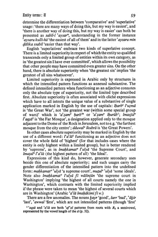 Entity terms : II 59
determine the differentiation between 'comparative' and 'superlative'
usage: 'there are many ways of doing this, but my way is easiest', and
'there is another way of doing this, but my way is easier' can both be
presented as sabil-i 'aysar", understanding in the former instance
'aysaru kulli-hii 'the easiest ofall ofthem' and in the latter 'aysaru min
t]iilika ssabil 'easier than that way'.
English 'superlatives' embrace two kinds of superlative concept.
There is a limited superiorityin respect of which the entity so qualified
transcends only a limited group ofentities within its own category, as
in 'the greatest sin I have ever committed', which allows the possibility
that other people may have committed even greater sins. On the other
hand, there is absolute superiority when 'the greatest sin' implies 'the
greatest of all sins whatsoever'.
Limited superiority is expressed in Arabic only by structures in
which the intensified pattern functions as annexed substantive. The
defined intensified pattern when functioning as an adjective connotes
only the absolute type of superiority, not the limited type described
first. Absolute superiority is often associated with cliche expressions
which have to all intents the unique value of a substantive of single
application marked in English by the use of capitals: lbarbv l'u~mii
is 'the Great War', not 'the greatest war (within some special group
of wars)' which is •a·~amv barb'n or •a·~amv lburub'; lmasjidv
I'aq$ii1
is 'the Far Mosque', a designation applied only to the mosque
adjacentto the Dome of the RockinJerusalem, not to e.g. 'the farthest
mosque from the city centre'; dduwazv lkubrii is 'the Great Powers'.
In other cases absolute superiority may be marked in English by the
use of a different word: I'a'lii1 functioning as an adjective does not
cover the whole field of 'highest' (for that includes cases where the
entity is only highest within a limited group), but is better rendered
by 'supreme', as in lmabkamatv tulyii 'the Supreme Court', and
lmatalv I'a'Iii <the highest pattern of all) 'the Ideal'.
Expressions of this kind do, however, generate secondary uses
beside this one of absolute superiority; and such usages carry the
gender differentiation of the intensified pattern into the undefined
form: maf:tkamatv ·ulyii 'a supreme court', mutulv ·ulyii 'some ideals'.
Note also /mabkamatv l'ulyii fi wiisintim 'the supreme court in
Washington' implying 'the highest of all courts namely the one in
Washington', which contrasts with the limited superiority implied
if the phrase were taken to mean 'the highest of several courts which
are in Washington' (Arabic 'a•za lmaf:tiikimifiw.)
There are a few anomalies. The nouns lfayr 'good', sarr 'bad','iifsir
'last', 'awwal 'first', which are not intensified patterns (though 'first'
1
'aq~ii and 'a'Iii are both 'af'al patterns from roots with R3 a semivowel,
represented by the vowel length of the ii (p. 32).
 