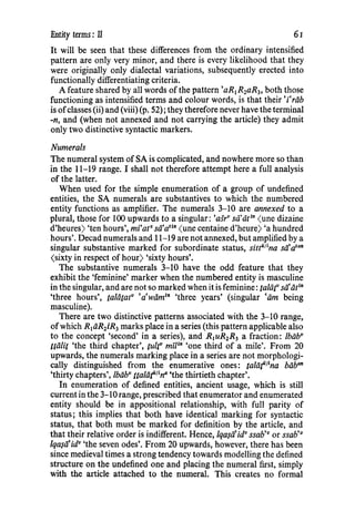 Entity terms : ll 61
It will be seen that these differences from the ordinary intensified
pattern are only very minor, and there is every likelihood that they
were originally only dialectal variations, subsequently erected into
functionally differentiating criteria.
A feature shared by all words of the pattern'aR1R2aR3, both those
functioning as intensified terms and colour words, is that their 'i'riib
is ofclasses (ii) and (viii) (p. 52); they therefore never have the terminal
-n, and (when not annexed and not carrying the article) they admit
only two distinctive syntactic markers.
Numerals
The numeral system ofSA is complicated, and nowhere more so than
in the 11-19 range. I shall not therefore attempt here a full analysis
of the latter.
When used for the simple enumeration of a group of undefined
entities, the SA numerals are substantives to which the numbered
entity functions as amplifier. The numerals 3-10 are annexed to a
plural, those for 100 upwards to a singular: 'asrv sii.'dt1
n (une dizaine
d'heures) 'ten hours', mi'atv sa•artn (une centaine d'heure) 'a hundred
hours'. Decad numerals and 11-19 are not annexed, but amplified by a
singular substantive marked for subordinate status, sittiilina stfatan
(sixty in respect of hour) 'sixty hours'.
The substantive numerals 3-10 have the odd feature that they
exhibit the 'feminine' marker when the numbered entity is masculine
in the singular, and are not so marked when it is feminine: taliir sii'iit1n
'three hours', taliitatv 'a'wiim1
" 'three years' (singular •am being
masculine).
There are two distinctive patterns associated with the 3-10 range,
ofwhich R1iiR2iR3 marks place in a series (this pattern applicable also
to the concept 'second' in a series), and R1uR2R3 a fraction: /biibv
Uiilit 'the third chapter', tultv mi/1
n 'one third of a mile'. From 20
upwards, the numerals marking place in a series are not morphologi-
cally distinguished from the enumerative ones: talaf11
na biiban
'thirty chapters', lbiibv ttaliif11na 'the thirtieth chapter'.
In enumeration of defined entities, ancient usage, which is still
current in the 3-10 range, prescribed that enumerator and enumerated
entity should be in appositional relationship, with full parity of
status; this implies that both have identical marking for syntactic
status, that both must be marked for definition by the article, and
that their relative order is indifferent. Hence, lqa$ii'idv ssab'v or ssab•v
lqa$ii'idv 'the seven odes'. From 20 upwards, however, there has been
since medieval times a strong tendency towards modelling the defined
structure on the undefined one and placing the numeral first, simply
with the article attached to the numeral. This creates no formal
 