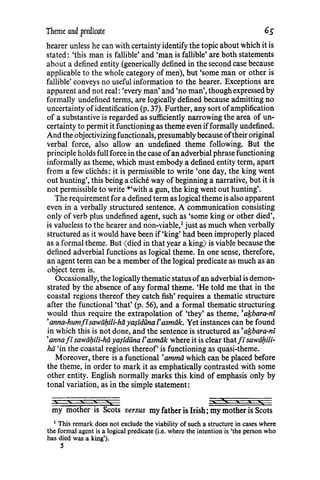 Theme and predicate 6s
hearer unless he can with certainty identify the topic about which it is
stated: 'this man is fallible' and 'man is fallible' are both statements
about a defined entity (generically defined in the second case because
applicable to the whole category of men), but 'some man or other is
fallible' conveys no useful information to the hearer. Exceptions are
apparent and not real: 'every man' and 'no man', though expressed by
formally undefined terms, are logically defined because admitting no
uncertainty ofidentification (p. 37). Further, any sort ofamplification
of a substantive is regarded as sufficiently narrowing the area of un-
certainty to permit it functioning as theme even ifformally undefined.
And the objectivizingfunctionals, presumably because oftheir original
verbal force, also allow an undefined theme following. But the
principle holds full force in the case ofan adverbial phrase functioning
informally as theme, which must embody a defined entity term, apart
from a few cliches: it is permissible to write 'one day, the king went
out hunting', this being a cliche way of beginning a narrative, but it is
not permissible to write *'with a gun, the king went out hunting'.
The requirement for a defined term as logical theme is also apparent
even in a verbally structured sentence. A communication consisting
only of verb plus undefined agent, such as 'some king or other died',
is valueless to the hearer and non-viable,1
just as much when verbally
structured as it would have been if 'king' had been improperly placed
as a formal theme. But (died in that year a king) is viable because the
defined adverbial functions as logical theme. In one sense, therefore,
an agent term can be a member of the logical predicate as much as an
object term is.
Occasionally, the logically thematic status ofan adverbial is demon-
strated by the absence of any formal theme. 'He told me that in the
coastal regions thereof they catch fish' requires a thematic structure
after the functional 'that' (p. 56), and a formal thematic structuring
would thus require the extrapolation of 'they' as theme, 'afsbara-ni
'anna-humfisawii/:zi/i-hii ya.$iduna I'asmiik. Yet instances can be found
in which this is not done, and the sentence is structured as 'afsbara-ni
'anna fi sawii/:zili-hii ya$iduna /'asmiik where it is clear that fi sawii/:zili-
hii 'in the coastal regions thereof' is functioning as quasi-theme.
Moreover, there is a functional 'ammii which can be placed before
the theme, in order to mark it as emphatically contrasted with some
other entity. English normally marks this kind of emphasis only by
tonal variation, as in the simple statement:
my mother is Scots versus my father is Irish; my mother is Scots
1
This remark does not exclude the viability of such a structure in cases where
the formal agent is a logical predicate (i.e. where the intention is 'the person who
has died was a king').
5
 