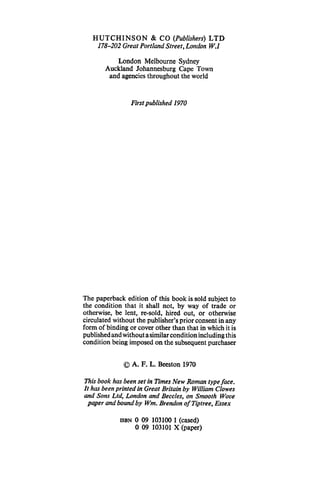 HUTCHINSON & CO (Publishers) LTD
178-202 Great Portland Street, London W.1
London Melbourne Sydney
Auckland Johannesburg Cape Town
and agencies throughout the world
First published 1970
The paperback edition of this book is sold subject to
the condition that it shall not, by way of trade or
otherwise, be lent, re-sold, hired out, or otherwise
circulated without the publisher's prior consent in any
form of binding or cover other than that in which it is
publishedandwithoutasimilarconditionincluding this
condition being imposed on the subsequent purchaser
©A. F. L. Beeston 1970
This book has been set in Times New Roman type face.
It has been printed in Great Britain by William Clowes
and Sons Ltd, London and Beccles, on Smooth Wove
paper and bound by Wm. Brendan ofTiptree, Essex
ISBN 0 09 103100 1 (cased)
0 09 103101 X (paper)
 