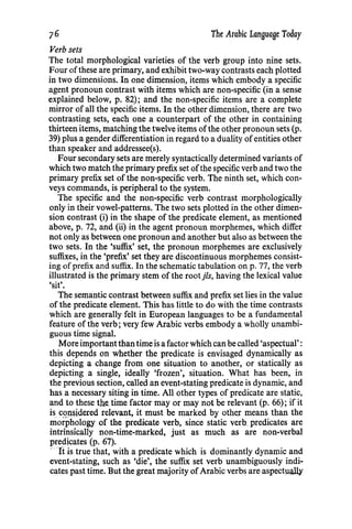 76 The Arabic Language Today
Verb sets
The total morphological varieties of the verb group into nine sets.
Four ofthese are primary, and exhibit two-way contrasts each plotted
in two dimensions. In one dimension, items which embody a specific
agent pronoun contrast with items which are non-specific (in a sense
explained below, p. 82); and the non-specific items are a complete
mirror of all the specific items. In the other dimension, there are two
contrasting sets, each one a counterpart of the other in containing
thirteen items, matching the twelve items ofthe other pronoun sets (p.
39) plus a gender differentiation in regard to a duality ofentities other
than speaker and addressee(s).
Four secondary sets are merely syntactically determined variants of
which two match the primary prefix set ofthe specific verb and two the
primary prefix set of the non-specific verb. The ninth set, which con-
veys commands, is peripheral to the system.
The specific and the non-specific verb contrast morphologically
only in their vowel-patterns. The two sets plotted in the other dimen-
sion contrast (i) in the shape of the predicate element, as mentioned
above, p. 72, and (ii) in the agent pronoun morphemes, which differ
not only as between one pronoun and another but also as between the
two sets. In the 'suffix' set, the pronoun morphemes are exclusively
suffixes, in the 'prefix' set they are discontinuous morphemes consist-
ing ofprefix and suffix. In the schematic tabulation on p. 77, the verb
illustrated is the primary stem of the root jls, having the lexical value
'sit'.
The semantic contrast between suffix and prefix set lies in the value
of the predicate element. This has little to do with the time contrasts
which are generally felt in European languages to be a fundamental
feature of the verb; very few Arabic verbs embody a wholly unambi-
guous time signal.
More importantthan time is a factor which can be called 'aspectual':
this depends on whether the predicate is envisaged dynamically as
depicting a change from one situation to another, or statically as
depicting a single, ideally 'frozen', situation. What has been, in
the previous section, called an event-stating predicate is dynamic, and
has a necessary siting in time. All other types of predicate are static,
and to these the time factor may or may not be relevant (p. 66); if it
is. C.2JJ,~idered relevant, it must be marked by oth~r means than the
morphology of the predicate verb, since static verb predicates are
intrinsically non-time-marked, just as much as are non-verbal
predicates (p. 67).
·~ 1i is true that, with a predicate which is dominantly dynamic and
event-stating, such as 'die', the suffix set verb unambiguously indi-
cates past time. But the great majority ofArabic verbs are aspect~alb'
 