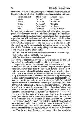 The Arabic Language Today
ambivalent, capable ofbeing envisaged as either static or dynamic; an
English rendering will often reflect this in a difference in the verb used:
Verbal abstract Static value Dynamic value
rukub 'to ride' 'to mount'
/:lmiriir 'to be red' 'to turn red'
'iqiima 'to reside' 'to settle'
/:lukm 'to govern' 'to decree'
·um 'to know' 'to get to know'
In these, only contextual CQ:UlliP.-ex:;;HQns .will deterJPtp.e.the appro-
priate aspectual value, and in the case of static aspect, the time value.
A modifyingfunctional qadtransforms a suffixset item with dynamic
aspect into one with static aspectual value, and hence no definite time
marking. The unambiguously time-marked miitat 'she died' contrasts
with qad miitat 'she is dead' or 'she was dead' (as in 'she was dead by
the time I arrived'). In aspectually ambivalent verbs, however, the
use of this functional is optional; taking three examples, the first
being dynamic, the two others static,
(i) 'we knew the moment he opened his mouth that he was foreign'
(ii) 'we knew all along that he was foreign',
(iii) 'we know that the earth is round',
qad •alimnii is appropriate only in the static predicates (ii) and (iii),
but ·a/imnii unmodified is possible in all three sentences.
The prefix set is fundamentally static and non-time marked, taking
its temporal coloration from the context. English so-called present
tense forms cover three distinct concepts, all having a static aspect,
and consequently all capable ofbeing rendered by an Arabic prefix set
verb. There is the generalized form ofcontinuous validity, as in 'I love
Mary' (the static nature of which can be appreciated by its congruity
of sense with 'I am in love with Mary'), which can be rendered by the
prefix set, or by the suffix set with static value: 'a/:lbabtu and qad
'a/:lbabtu resemble •alimnii in their capability of depicting a past situa-
tion 'I loved/1 was in love' as well as the generally valid one 'I love/1 am
in love', and the same is the case with the prefix set item 'u/:libbu; but
there is a contrast with the unambiguous past time reference of
'a/:lbabtu ifthis is used with the dynamic aspectual value 'I fell in love'.
It is observable that some verbs with a dominantly static aspectual
value (thus antithetical to dominantly dynamic verbs like 'die') are
more commonly used in the suffix set than the prefix set-fahimt"
'I understand', karihtu 'I hate'. Secondly there is the form connoting
a discontinuous series ofevents, such as 'I go to town every Tuesday',
which is envisaged in Arabic as static because it describes a pattern of
events rather than the eventsper se; the Arabic prefix set is normal for
this. Thirdly, the form depicting a temporary situation coexisting
78
 
