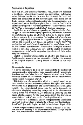 Amplification of the predicate
place with SA'ams1 'yesterday' (adverbial only), which does not occur
in the Qur'an, where it is represented by a preposition+ substantive
phrase bi-l'ams1
'on the eve'. It is true that the words for 'here' and
'there' are constructed on the morphological plane solely out of
deictic elements and do not function otherwise than as equivalent to a
prepositional phrase 'in this/that place'; but in contrast, I'ana 'now' is
a substantive capable offunctioning otherwise than adverbially, as in
'ilii 1'iin1 'up to the present' and jii'a I'iinu 'the time has come'.
Arabic has no word class corresponding to English adverbs of the
-ly type. In so far as these amplify a predicate, they may be expressed
by a substantive marked as adverbiaJl either by the marker of sub-
ordinate status or by a preposition: 'he laughed softly' can be ex-
pressed as if,al,zika if,al,zkan hiidi'an 'he laughed a soft laugh', or if.al,zika
hiidi'an (he laughed a soft thing), or if,al,zika bi-$awtin hiidi'111
'he
laughed in a soft tone'; 'he died very horribly' as miita'asna'a mawt111
'he died the most horrible death'. In some cases the English adverbial
concept is embodied in the Arabic verb, and the English predicate in
an object term, as in'asra•a ma§ya-hum (they hastened their walk)
'they walked hastily'.
English -ly adverbs which amplify an adjective are structured in
Arabic as adjectives annexed to a substantive embodying the concept
of the English adjective: 'bitterly hostile' as (bitter of hostility)
(p. 47).
Circumstantial clauses
It is hardly necessary to do more here than allude to the existence of
clauses marked as adverbials of time, causation, etc., by appropriate
functional markers ('when he came', 'because he came', etc.); further
discussion ofthem will be found in Chapter 13. But the circumstantial
clause presents features of interest.
This is the case of a proposition which is presented merely as an
attendant circumstance to the main predicate. The logical relationship
between the main proposition and the circumstantial one is highly
variable: the circumstantial clause may be purely temporal, or
adversative (implying something unexpected in the simultaneous
validity of the two propositions), or explanatory (implying that the
clause affords a reason for the main proposition). But there is an
unsophisticated lack of overt marks of the logical intention.
One structure ofthis kind has a clauseform preceded by a functional
wa, which must have been originally the ordinary coordinating func-
tional 'and': just as in English we find 'he has behaved disgracefully
1
Words and phrases of this kind are true adverbials in the sense of the defin-
ition given at the beginning of this chapter and not 'objects'; although they are
what I have, in Written Arabic, termed 'internal objects'.
89
 
