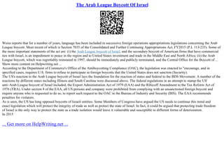 The Arab League Boycott Of Israel
Weiss reports that for a number of years, language has been included in successive foreign operations appropriations legislations concerning the Arab
League boycott. Most recent of which is Section 7035 of the Consolidated and Further Continuing Appropriations Act, FY2015 (P.L 113
–235). Some of
the more important statements of the act are: (i) the Arab League boycott of Israel, and the secondary boycott of American firms that have commercial
ties with Israel, is an impediment to peace in the region and to United States investment and trade in the Middle East and North Africa; (ii) the Arab
League boycott, which was regrettably reinstated in 1997, should be immediately and publicly terminated, and the Central Office for the Boycott of ...
Show more content on Helpwriting.net ...
According to the Department of Commerce's Office of the Antiboycotting Compliance (OAC), the legislation was enacted to "encourage, and in
specified cases, requires U.S. firms to refuse to participate in foreign boycotts that the United States does not sanction (Security).
The US's reaction to the Arab League boycott of Israel lays the foundation for the reaction of states and federal to the BDS Movement. A number of the
reactions by different states including Illinois and South Carolina were discussed above. The federal regulations in an attempt to stamp the US'
anti–Arab League boycott of Israel included, the Export Administration Act of 1979 (EAA) and the Ribicoff Amendment to the Tax Reform Act of
1976 (TRA). Under section 8 of the EAA, all US persons and company were prohibited from complying with an unsanctioned foreign boycott and
require anyone who is requested to do so, to report such request to the OAC in the Bureau of Industry and Security (BIS). The EAA recommends
penalties for violators.
As is seen, the US has long opposed boycotts of Israeli entities. Some Members of Congress have argued the US needs to continue this trend and
enact legislation which will protect the integrity of trade as well as protect the state of Israel. In fact, it could be argued that protecting trade freedom
of Israel is the only way to protect the state as a trade isolation would leave it vulnerable and susceptible to different forms of deterioration.
In 2015
... Get more on HelpWriting.net ...
 