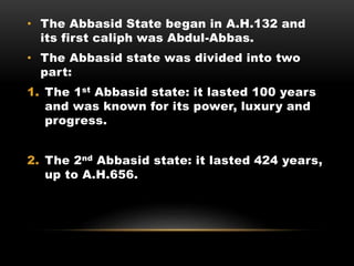 • The Abbasid State began in A.H.132 and
its first caliph was Abdul-Abbas.
• The Abbasid state was divided into two
part:
1. The 1st Abbasid state: it lasted 100 years
and was known for its power, luxury and
progress.
2. The 2nd Abbasid state: it lasted 424 years,
up to A.H.656.
 