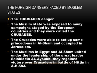 THE FOREIGN DANGERS FACED BY MOSLEM
STATES
1.The CRUSADES danger
• The Muslim state was exposed to many
campaigns staged by the European
countries and they were called the
CRUSADES.
• The Crusades were able to set up some
princedoms in Al-Sham and occupied in
Jerusalem.
• The Muslims in Egypt and Al-Sham united
under the leadership of the great leader
Salahiddin AL-Ayoubbi.they regained
victory over Crusaders in battle of Hittin in
A.H.583.
 