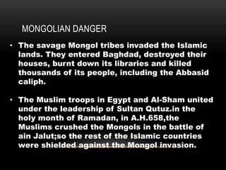 MONGOLIAN DANGER
• The savage Mongol tribes invaded the Islamic
lands. They entered Baghdad, destroyed their
houses, burnt down its libraries and killed
thousands of its people, including the Abbasid
caliph.
• The Muslim troops in Egypt and Al-Sham united
under the leadership of Sultan Qutuz.in the
holy month of Ramadan, in A.H.658,the
Muslims crushed the Mongols in the battle of
ain Jalut;so the rest of the Islamic countries
were shielded against the Mongol invasion.
 