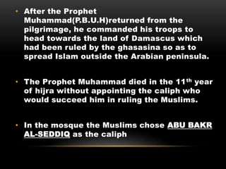 • After the Prophet
Muhammad(P.B.U.H)returned from the
pilgrimage, he commanded his troops to
head towards the land of Damascus which
had been ruled by the ghasasina so as to
spread Islam outside the Arabian peninsula.
• The Prophet Muhammad died in the 11th year
of hijra without appointing the caliph who
would succeed him in ruling the Muslims.
• In the mosque the Muslims chose ABU BAKR
AL-SEDDIQ as the caliph
 