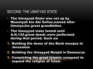 SECOND: THE UMAYYAD STATE
• The Umayyad State was set up by
Muawiyah bin Abi Sufian,named after
Umaiya,his great grandfather.
• The Umayyad state lasted until
A.H.132.great deeds were performed
during that period. Such as:
1. Building the dome of the Rock mosque In
Jerusalem
2. Building the Umayyad Masjid in Damascus
3. Completing the great Islamic conquest to
expand the religion of Islam.
 