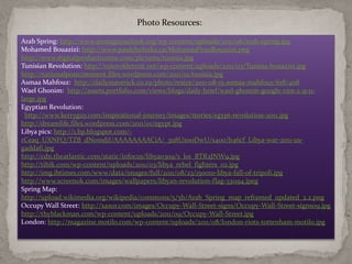 Photo Resources:

Arab Spring: http://www.strategicoutlook.org/wp-content/uploads/2011/06/arab-spring.jpg
Mohamed Bouazizi: http://www.paulchefurka.ca/Mohamed%20Bouazizi.png
http://www.digitalproductionme.com/pictures/tunisia.jpg
Tunisian Revolution: http://voiceofdetroit.net/wp-content/uploads/2011/03/Tunisia-bouazizi.jpg
http://nationalpostcomment.files.wordpress.com/2011/01/tunisia.jpg
Asmaa Mahfouz: http://dailymaverick.co.za/photo/resize/2011-08-15-asmaa-mahfouz/618/408
Wael Ghonim: http://assets.portfolio.com/views/blogs/daily-brief/wael-ghonim-google-cnn-2-9-11-
large.jpg
Egyptian Revolution:
 http://www.kerryguy.com/inspirational-journey/images/stories/egypt-revolution-2011.jpg
http://dreamlife.files.wordpress.com/2011/01/egypt.jpg
Libya pics: http://1.bp.blogspot.com/-
rCeaq_UXNFQ/TZB_dNomdjI/AAAAAAAACiA/_3u8UxooDwU/s400/b46cf_Libya-war-2011-us-
gaddafi.jpg
http://cdn.theatlantic.com/static/infocus/libya0309/s_l01_RTR2JNW9.jpg
http://tihik.com/wp-content/uploads/2011/03/libya_rebel_fighters_02.jpg
http://img.ibtimes.com/www/data/images/full/2011/08/23/150010-libya-fall-of-tripoli.jpg
http://www.screenok.com/images/wallpapers/libyan-revolution-flag-331194.jpeg
Spring Map:
http://upload.wikimedia.org/wikipedia/commons/5/5b/Arab_Spring_map_reframed_updated_2.2.png
Occupy Wall Street: http://xaxor.com/images/Occupy-Wall-Street-signs/Occupy-Wall-Street-signs09.jpg
http://thyblackman.com/wp-content/uploads/2011/09/Occupy-Wall-Street.jpg
London: http://magazine.motilo.com/wp-content/uploads/2011/08/london-riots-tottenham-motilo.jpg
 