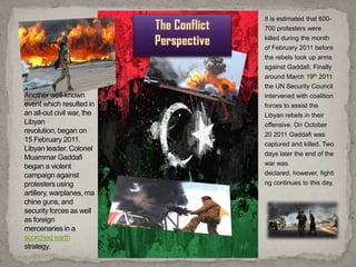 It is estimated that 600-
                            700 protesters were
                            killed during the month
                            of February 2011 before
                            the rebels took up arms
                            against Gaddafi. Finally
                            around March 19th 2011
                            the UN Security Council
Another well-known          intervened with coalition
event which resulted in     forces to assist the
an all-out civil war, the   Libyan rebels in their
Libyan                      offensive. On October
revolution, began on        20 2011 Gaddafi was
15 February 2011.
                            captured and killed. Two
Libyan leader, Colonel
                            days later the end of the
Muammar Gaddafi
began a violent             war was
campaign against            declared, however, fighti
protesters using            ng continues to this day.
artillery, warplanes, ma
chine guns, and
security forces as well
as foreign
mercenaries in a
scorched earth
strategy.
 