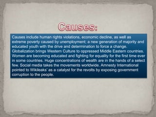 Causes include human rights violations, economic decline, as well as
extreme poverty caused by unemployment; a new generation of majority and
educated youth with the drive and determination to force a change.
Globalization brings Western Culture to oppressed Middle Eastern countries.
Women are becoming educated and fighting for equality for the first time ever
in some countries. Huge concentrations of wealth are in the hands of a select
few. Social media takes the movements worldwide. Amnesty International
pointed to Wikileaks’ as a catalyst for the revolts by exposing government
corruption to the people.
 