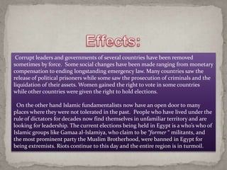 Corrupt leaders and governments of several countries have been removed
sometimes by force. Some social changes have been made ranging from monetary
compensation to ending longstanding emergency law. Many countries saw the
release of political prisoners while some saw the prosecution of criminals and the
liquidation of their assets. Women gained the right to vote in some countries
while other countries were given the right to hold elections.

 On the other hand Islamic fundamentalists now have an open door to many
places where they were not tolerated in the past. People who have lived under the
rule of dictators for decades now find themselves in unfamiliar territory and are
looking for leadership. The current elections being held in Egypt is a who’s who of
Islamic groups like Gamaa al-Islamiya, who claim to be “former “ militants, and
the most prominent party the Muslim Brotherhood, were banned in Egypt for
being extremists. Riots continue to this day and the entire region is in turmoil.
 