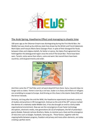 The Arab Spring, Hawthorne Effect and managing in chaotic time
100 years ago as the Ottoman Empire was disintegrating during the First World War, the
Middle East was sliced-up by arbitrary state lines drawn by the British and French diplomats
Mark Sykes and François Marie Denis Georges-Picot. In spite of their disregard for feuds
between tribes and religious beliefs, for better or worse, the Sykes-Picot agreement has
held together this beleaguered region since the end of The Great War. There have been
wars. Tyrants, some worse than others, came and went. But overall there have been
countries, central governments and order.
And then came the 2nd Gulf War and it all went downhill from there. Syria, Iraq and Libya no
longer exist as states. Yemen is torn by a civil war, Sudan is in chaos and millions or refugees
are scrambling to escape to Europe. And thriving on this chaos is the Islamic State (ISIS) and
the terror it breeds.
Similarly, not long after the end the WWI, the Hawthorne experiments launched a century
of studies and practices in HR management. And just as the end of the 20th century marked
the demise of a relatively stable Middle East, it has also brought an end to a fairly stable
organisational environment. Now we see the convergence of ever faster technology
disruptions, electronic media, new generations (X,Y,Z) of employees, the fall of yesterday’s
giants (Kodak, Polaroid, Lehman Brothers, Nokia, to mention just a few) and the emergence
of new ones such as Google, Facebook, Samsung etc. These factors, together with the
ongoing battle between progress, freedom and privacy and many other elements, are today
creating a perfect storm.
 