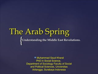 {{
The Arab SpringThe Arab Spring
Understanding the Middle East Revolutions.Understanding the Middle East Revolutions.
Muhammad Saud Kharal
PhD in Social Science,
Department of Sociology Faculty of Social
and Political Sciences, Universitas
Airlangga, Surabaya Indonesia
 