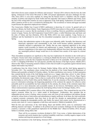 www.ccsenet.org/jpl

Journal of Politics and Law

Vol. 7, No. 1; 2014

field where diverse actors compete for influence and resources’. Entessar (2011) observes that for Iran, the Arab
Spring, reminiscent of the Green Movement in 2009, will present opportunities and pose challenges for Iran.
Toby Jones (2011) is even more emphatic by stating that the Persian Gulf is a tinderbox with the complex
interplay of politics and religion by Saudi Arabia and Iran especially with respect to Bahrain and Yemen. From
the tone of the writing both countries are seen as opponents of the Arab Spring. Furthermore, O’Connell (2011)
offers a panacea on how to save a revolution by declaring that: “The revolutions in Tunisia and Egypt succeeded
in part because the opposition employed non-violence”.
The Conservative Middle East Council (CMEC) publication is deserving of a review. In general and as it
pertains to Britain, the North Atlantic Treaty Organization (NATO) intervention in Libya and the sweeping away
of the status quo is a success. But the uncertainty in Syria is troubling. However, possibilities and probabilities
remain in Egypt, Tunisia, the Gulf Cooperation Council (GCC) states, a viable Palestinian state and Israel, and
the roles of Turkey and Iran (Docherty, 2011). But Willis (2011) was more emphatic. Using Tunisia as a
trailblazer and the benchmark he avers that five discredited assumptions stand out with respect to the Arab
Spring:
Firstly, that authoritarian regimes in the region were inherently stable. Secondly, that democracy and
democratic aspirations were unsustainable in the Arab world because ordinary populations were
culturally inclined to authoritarian rule. Thirdly, that any mass organized opposition to the ruling
regimes would invariably be Islamist and undemocratic in nature. Fourthly, that the demands and
interests of populations in the region were fundamentally different from those elsewhere. Finally, that
any meaningful political change would have to be initiated from outside of the region by external
actors.
These discredited assumptions are significant as they may have implications for elsewhere in the world such as
in Nigeria. Closely tied to these assumptions is a warning by Shaikh that the tactics of the GCC nations in using
‘economic payouts to stem the tide of popular discontent is likely not to be sustainable. The GCC nations spent
in 2011 “a whopping $160 billion’ for such payouts, possible only because of the high oil prices. Shaikh (2011)
observes that “there is increasing research evidence to show that oil wealth is no guarantee against internal unrest,
despite what leaders may believe”.
A publication from the Africa Centre for Strategic Studies linking Africa and the Arab Spring appeared in
November 2011. The contributors where writing from the platform of the United States(US) Department of
Defense and essentially on behalf of US policy makers. Yet there contributions were incisive. In their summation,
they contend that the events of the Arab Spring would serve as a ‘trigger, rather than a driver’ in other African
countries. Specifically with respect to Sub-Saharan African countries of Guinea, Cote d’Ivoire, Niger, Nigeria
and Zambia, the democratic surge, if that is what we would call the Arab Spring, was going on simultaneously in
the Sub-Sahara as well as North Africa and the Middle East. It was the consensus of the working group that the
access to information technology, the burgeoning population of the continent the capacity for collective action
and public push for accountability has been enhanced. In the calculus, the citizens of the continent expect their
leaders to act in a more democratic and accountable manner. In all, however, Sub-Saharan and by inference
Africa’s democratization experience predates the Arab Spring (Africa Center for Strategic Studies, 2011).
Malik and Awadallah (2011) examine effects of the Arab Spring on economics. They contend that the root of the
region’s economic failure lay in a ‘statist model of development’. Furthermore, they postulate that an
independent private sector is lacking, where revenues come only from oil sale remittances and dubious foreign
aid and its various forms of intervention and redistribution is largely inefficient. In all these, the Arab world lacks
a regional economic community, there have been in the past few decades an unprecedented youth bulge
dramatically changing the demographic profile, and, finally, the typical Arab country can be characterized as a
security state where its ‘coercive apparatus is both fierce and extensive’ (Malik & Awadallah, 2011).
With the first year anniversary of the Arab Spring, Bauer and Schiller (2012), notes its continuation with
differing character and impact. “In addition to the political and socio economic challenges for the transforming
countries, it presents a wider geopolitical implication for the Middle East.” (Bauer & Schiller, 2012). He goes
further to conclude, among others, that:
There will be no economic revolution dividend in 2012. Even worse, a further deterioration of the
economic and social situation due to political instability could have a terribly negative impact on the
medium and long-term perspectives of real change.
Revisiting the transitions in the Arab Spring, Sorenson (2012), contend that the belief in a genuine Arab Spring
25

 