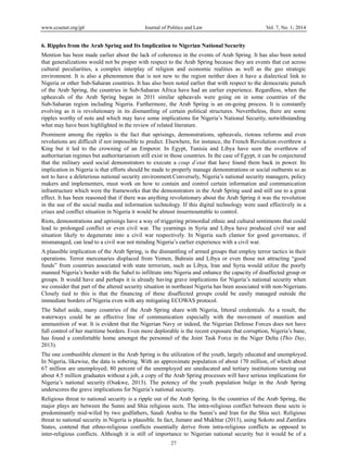 www.ccsenet.org/jpl

Journal of Politics and Law

Vol. 7, No. 1; 2014

6. Ripples from the Arab Spring and Its Implication to Nigerian National Security
Mention has been made earlier about the lack of coherence in the events of Arab Spring. It has also been noted
that generalizations would not be proper with respect to the Arab Spring because they are events that cut across
cultural peculiarities, a complex interplay of religion and economic realities as well as the geo strategic
environment. It is also a phenomenon that is not new to the region neither does it have a dialectical link to
Nigeria or other Sub-Saharan countries. It has also been noted earlier that with respect to the democratic putsch
of the Arab Spring, the countries in Sub-Saharan Africa have had an earlier experience. Regardless, when the
upheavals of the Arab Spring began in 2011 similar upheavals were going on in some countries of the
Sub-Saharan region including Nigeria. Furthermore, the Arab Spring is an on-going process. It is constantly
evolving as it is revolutionary in its dismantling of certain political structures. Nevertheless, there are some
ripples worthy of note and which may have some implications for Nigeria’s National Security, notwithstanding
what may have been highlighted in the review of related literature.
Prominent among the ripples is the fact that uprisings, demonstrations, upheavals, riotous reforms and even
revolutions are difficult if not impossible to predict. Elsewhere, for instance, the French Revolution overthrew a
King but it led to the crowning of an Emperor. In Egypt, Tunisia and Libya have seen the overthrow of
authoritarian regimes but authoritarianism still exist in those countries. In the case of Egypt, it can be conjectured
that the military used social demonstrators to execute a coup d’etat that have found them back in power. Its
implication in Nigeria is that efforts should be made to properly manage demonstrations or social outbursts so as
not to have a deleterious national security environment.Conversely, Nigeria’s national security managers, policy
makers and implementers, must work on how to contain and control certain information and communication
infrastructure which were the frameworks that the demonstrators in the Arab Spring used and still use to a great
effect. It has been reasoned that if there was anything revolutionary about the Arab Spring it was the revolution
in the use of the social media and information technology. If this digital technology were used effectively in a
crises and conflict situation in Nigeria it would be almost insurmountable to control.
Riots, demonstrations and uprisings have a way of triggering primordial ethnic and cultural sentiments that could
lead to prolonged conflict or even civil war. The yearnings in Syria and Libya have produced civil war and
situation likely to degenerate into a civil war respectively. In Nigeria such clamor for good governance, if
mismanaged, can lead to a civil war not minding Nigeria’s earlier experience with a civil war.
A plausible implication of the Arab Spring, is the dismantling of armed groups that employ terror tactics in their
operations. Terror mercenaries displaced from Yemen, Bahrain and Libya or even those not attracting “good
funds” from countries associated with state terrorism, such as Libya, Iran and Syria would utilize the poorly
manned Nigeria’s border with the Sahel to infiltrate into Nigeria and enhance the capacity of disaffected group or
groups. It would have and perhaps it is already having grave implications for Nigeria’s national security when
we consider that part of the altered security situation in northeast Nigeria has been associated with non-Nigerians.
Closely tied to this is that the financing of these disaffected groups could be easily managed outside the
immediate borders of Nigeria even with any mitigating ECOWAS protocol.
The Sahel aside, many countries of the Arab Spring share with Nigeria, littoral credentials. As a result, the
waterways could be an effective line of communication especially with the movement of munition and
ammunition of war. It is evident that the Nigerian Navy or indeed, the Nigerian Defense Forces does not have
full control of her maritime borders. Even more deplorable is the recent exposure that corruption, Nigeria’s bane,
has found a comfortable home amongst the personnel of the Joint Task Force in the Niger Delta (This Day,
2013).
The one combustible element in the Arab Spring is the utilization of the youth, largely educated and unemployed.
In Nigeria, likewise, the data is sobering. With an approximate population of about 170 million, of which about
67 million are unemployed; 80 percent of the unemployed are uneducated and tertiary institutions turning out
about 4.5 million graduates without a job, a copy of the Arab Spring processes will have serious implications for
Nigeria’s national security (Osakwe, 2013). The potency of the youth population bulge in the Arab Spring
underscores the grave implications for Nigeria’s national security.
Religious threat to national security is a ripple out of the Arab Spring. In the countries of the Arab Spring, the
major plays are between the Sunni and Shia religious sects. The intra-religious conflict between these sects is
predominantly mid-wifed by two godfathers, Saudi Arabia to the Sunni’s and Iran for the Shia sect. Religious
threat to national security in Nigeria is plausible. In fact, Jumare and Mukhtar (2013), using Sokoto and Zamfara
States, contend that ethno-religious conflicts essentially derive from intra-religious conflicts as opposed to
inter-religious conflicts. Although it is still of importance to Nigerian national security but it would be of a
27

 