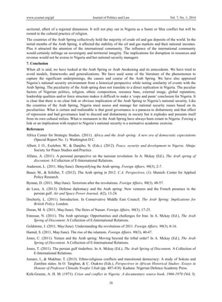 www.ccsenet.org/jpl

Journal of Politics and Law

Vol. 7, No. 1; 2014

sectional, albeit of a regional dimension. It will not play out in Nigeria as a Sunni or Shia conflict but will be
rooted in the cultural practice of religion.
The countries of the Arab Spring collectively hold the majority of crude oil and gas deposits of the world. In the
initial months of the Arab Spring, it affected the stability of the oil and gas markets and their national incomes.
Plus it attracted the attention of the international community. The influence of the international community
would certainly infringe on sovereignty and territorial integrity. The implications for disruption in resources and
revenue would not be averse to Nigeria and her national security managers.
7. Conclusion
When all is said, we have looked at the Arab Spring or Arab Awakening and its antecedents. We have tried to
avoid models, frameworks and generalizations. We have used some of the literature of the phenomenon to
capture the significant underpinnings, the causes and course of the Arab Spring. We have also appraised
Nigeria’s national security environment from a historical perspective while noting similarity of events with the
Arab Spring. The peculiarity of the Arab spring does not translate to a direct replication in Nigeria. The peculiar
factors of Nigerian politics, religion, ethnic composition, resource base, external image, global reputation,
leadership qualities and/or force structure makes it difficult to make a ‘copy and paste’ conclusion for Nigeria. It
is clear that there is no clear link or obvious implication of the Arab Spring to Nigeria’s national security. Like
the countries of the Arab Spring, Nigeria must assess and manage her national security issues based on its
peculiarities. What is certain and inalienable is that good governance is a panacea to disharmony and that effect
of repression and bad governance lead to discord and disharmony in society but it explodes and presents itself
from its own cultural milieu. What is immanent in the Arab Spring have always been extant in Nigeria. Forcing a
link or an implication with respect to Nigeria’s national security is a normative academic exercise.
References
Africa Center for Strategic Studies. (2011). Africa and the Arab spring: A new era of democratic expectations
(Special Report No. 1). Washington D.C.
Albert, I. O., Eselebor, W., & Danjibo, N. (Eds.). (2012). Peace, security and development in Nigeria. Abuja:
Society for Peace Studies and Practice.
Alfano, A. (2011). A personal perspective on the tunisian revolution. In A. Mckay (Ed.), The Arab spring of
discontent. A Collection of E-International Relations.
Anderson, L. (2011, May/June). Demystifying the Arab spring. Foreign Affairs, 90(3), 2-7.
Bauer, M., & Schiller, T. (2012). The Arab spring in 2012. C.A. Perspectives, (1). Munich: Center for Applied
Policy Research.
Byman, D. (2011, May/June). Terrorism after the revolutions. Foreign Affairs, 90(3), 48-57.
de Luca, A. (2013). Defense diplomacy and the Arab spring: New ventures and the French presence in the
persian gulf. Air and Space Power Journal, 4(2), 13-24.
Docherty, L. (2011). Introduction. In Conservative Middle East Council. The Arab Spring: Implications for
British Policy. London.
Doran, M. S. (2011, May/June). The Heirs of Nasser. Foreign Affairs, 90(3), 17-25.
Entessar, N. (2011). The Arab uprisings: Opportunities and challenges for Iran. In A. Mckay (Ed.), The Arab
Spring of Discontent. A Collection of E-International Relations.
Goldstone, J. (2011, May/June). Understanding the revolutions of 2011. Foreign Affairs, 90(3), 8-16.
Hamid, S. (2011, May/June). The rise of the islamists. Foreign Affairs, 90(3), 40-47.
Jones, C. (2011). Yemen and the Arab spring: Moving beyond the tribal order? In A. Mckay (Ed.), The Arab
Spring of Discontent. A Collection of E-International Relations.
Jones, T. (2011). The persian gulf tinderbox. In A. Mckay (Ed.), The Arab Spring of Discontent. A Collection of
E-International Relations.
Jumare, I., & Mukhtar, T. (2013). Ethno-religious conflicts and transitional democracy: A study of Sokoto and
Zamfara states. In O. Tangban, & C. Osakwe (Eds.), Perspectives in African Historical Studies: Essays in
Honour of Professor Chinedu Nwafor Ubah (pp. 407-418). Kaduna: Nigerian Defence Academy Press.
Kirk-Greene, A. H. M. (1971). Crisis and conflict in Nigeria: A documentary source book, 1966-1970 (Vol. I).
28

 