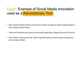 Tunisia: Example of Social Media
Innovation used as a Revolutionary Tool.
• 

Twitter played an important role initial role in Tunisia for much of December.

• 

As the revolution gathered steam, Facebook became the main organizing tool for protests and
sharing videos.

• 

People in Europe would migrate those videos to Posterous, subsequently uploading them unto
Youtube, and sharing them via Twitter.

• 

Hackerspace nawaat.org aggregated these videos as soon as they went up.

• 

Global audiences tuned in to Al Jazeera (Qatar-based satellite channel) for livestreams and
dependable information.

• 

All these services worked together on top of the platform that the Internet provided.

 