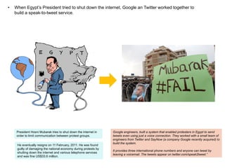 Egypt: Example of Social Media Innovation
used as a Revolutionary Tool.
• 

When Egypt’s President tried to shut down the internet, Google and Twitter worked together to
build a speak-to-tweet service.

• 

Twitter and Facebook were used to communicate happenings in Egypt to the rest of the world.

• 

Tech Analysts used programs like ‘Gephi Graph Streaming’ to chart the speed and growth of
communication (twitter)

 