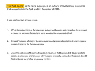 The ‘Arab Spring’ was an outburst of revolutionary insurgence that sprang forth in the
Arab world on December of 2010.

It was catalyzed by 3 significant events.

1.  17th of December 2010 – an educated Tunisian fruit seller, Mohammed Bouazizi, sets himself
on fire in protest to having his wares confiscated and being assaulted by a municipal official.

2.

Enraged Tunisians afflicted by the same suppressed problems take to the streets in massive
protests, triggering the Tunisian uprising.

3.

Under the protection of the army, the protest movement that begins in Sidi Bouzid swells to
become a nationwide phenomenon, with Tunisians eventually ousting their President, Zine El
Abidine Ben Ali out of office on January 15, 2011.

 