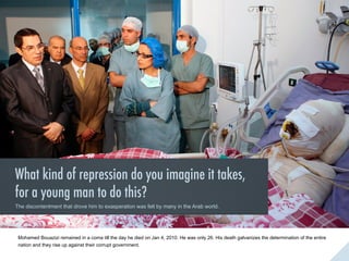 The ‘Arab Spring’ was an outburst of revolutionary insurgence that sprang forth in the
Arab world on December of 2010. It started with the self - immolation of Mohd Bouzazi, an
educated fruit seller vexed with the corruption that prevailed in the administrative system.

Mohamed Bouazizi remained in a coma till the day he died on Jan 4, 2010. He was only 26. His death galvanizes the determination of the entire
nation and they rise up against their corrupt government.

 