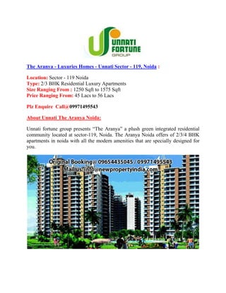 The Aranya - Luxuries Homes - Unnati Sector - 119, Noida :

Location: Sector - 119 Noida
Type: 2/3 BHK Residential Luxury Apartments
Size Ranging From : 1250 Sqft to 1575 Sqft
Price Ranging From: 45 Lacs to 56 Lacs

Plz Enquire Call@09971495543

About Unnati The Aranya Noida:

Unnati fortune group presents “The Aranya” a plush green integrated residential
community located at sector-119, Noida. The Aranya Noida offers of 2/3/4 BHK
apartments in noida with all the modern amenities that are specially designed for
you.
 