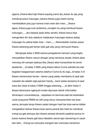 agama,,theara takut tapi theara sayang sama dia,,bukan itu aja yang
membuat putus hubungan,,karena theara juga masih sering
membatalkan janji jujur karena main,main dan main,,.,,theara

egois,,theara juga over protective,,mungkin itu yang membuat bosan

hubungan,,,...aku berjanji pada diriku sendiri,.theara harus bisa
mengoreksi diri dulu sebelum melakukan hubungan karena setiap
hubungan itu sakral tidak main – main.,,,,. Alhamdulilah mantan pacar

theara sekarang jadi teman baik gak ada yang memusuhi theara..

   Menginjak kelas 3 SMA karena pengalaman kemarin yang begitu

menyakitkan theara vacum dengan yang namanya cewek,,theara akan
menutup diri sampai saatnya tiba,,theara akan konsentrasi ke dunia

akademik.,,.,di kelas 3 SMA yang theara lakuin Cuma sekolah,les dan
kegiatan keagaamaan selama setahun Cuma itu-itu saja,,,di kelas 3 ini

theara menemukan teman - teman yang selalu membantu di saat ada

masalah dia adalah sigit,aqil,dan hendy,,,.kami selalu bersama di saat
suka dan duka di kelas 3 SMA hingga sekarang,.,,.,di akhir kelas 3

theara berencana nglanjutin kuliah dijurusan teknik informatika
dimanapun universitasnya,,..kejadiaan itu bermula saat tes kesehatan

untuk prasyarat PMDK ke UM yang harus menyantumkan tes buta
warna,,ternyata tanpa theara sadari dengan hasil tes buta warna dokter

mengatakan bahwa theara buta warna parsial dan hasil itu membuat

orang tua gak percaya dan theara sempat dimarahi padahal semua ini

bukan karena theara gak bisa mbedaiin warna tapi memamng ini cacat
dari lahir,,. Orang tua mencoba mengerti dan mencoba menerima
 