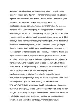 kenyataan meskipun berat karena memang ini yang terjadi...theara
sangat sedih dan sempat patah semangat karena jurusan yang theara
inginkan tidak boleh ada buta warna,.,.theara berfikir 100 kali dan yakin

bahwa ALLAH pasti memberikan jalan lain untuk menuju

kesuksesan,,.,theara berusaha mencari dimanakah jalan itu,.,dengan
mencoba daftar Ujian masuk perguruan tinggi di seluruh indonesia
dengan segala jurusan tapi hasilnya tetap 0 theara gak ketrima kemana

– mana.,,,.tapi theara belum patah semangat,,theara ikut bimbel di SSC

surabaya di sini banyak informasi yang theara dapet,.,.mulai dari semua
universitas dan semua jurusan,.,.theara tau bahwa theara gak begitu
pintar jadi theara harus berfikir bagaimana bisa masuk perguruan tinggi

negeri dengan kemampuan yang pas – pasan,,..sebenarnya theara gak
begitu mengenal UNAIR ya jelaslah theara gak minat kalau di UNAIR

tapi takdir berkata tidak,.waktu itu theara diajak iseng – iseng aja untuk
mengisi waktu luang ya sedikit untuk uji coba sebelum SNMPTN ikut

PMDK umum UNAIR gelombang 1,.,.theara gak tau harus memilih apa
karena secara di UNAIR gak ada jurusan yang theara

inginkan,,.sebenarnya ada tapi feel untuk ke jurusan itu kurang
kuat,,.theara bingung akhirnya orang tua theara yang theara suruh untuk

memilih jurusan,.,.gak tau kenapa orang tua theara memilih

TEKNOBIOMEDIK piilihan pertama dan ITL pilihan kedua,.,theara gak
tau semua tentang itu,.,,.karena Cuma iseng jadi terserah orang tua dan
mungkin pilihan orang tua itu gak akan meleset,.,.pada hari H theara tes

PMDK di kampus C tepatnya di ruang patologi fakultas kedokteran
hewan,.,.theara hanya bisa berdoa jujur karena soalnya sulit
 