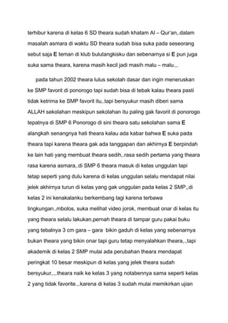 terhibur karena di kelas 6 SD theara sudah khatam Al – Qur’an,.dalam
masalah asmara di waktu SD theara sudah bisa suka pada seseorang
sebut saja E teman di klub bulutangkisku dan sebenarnya si E pun juga

suka sama theara, karena masih kecil jadi masih malu – malu.,.

   pada tahun 2002 theara lulus sekolah dasar dan ingin meneruskan

ke SMP favorit di ponorogo tapi sudah bisa di tebak kalau theara pasti

tidak ketrima ke SMP favorit itu,.tapi bersyukur masih diberi sama

ALLAH sekolahan meskipun sekolahan itu paling gak favorit di ponorogo
tepatnya di SMP 6 Ponorogo di sini theara satu sekolahan sama E

alangkah senangnya hati theara kalau ada kabar bahwa E suka pada
theara tapi karena theara gak ada tanggapan dan akhirnya E berpindah

ke lain hati yang membuat theara sedih,.rasa sedih pertama yang theara
rasa karena asmara,.di SMP 6 theara masuk di kelas unggulan tapi

tetap seperti yang dulu karena di kelas unggulan selalu mendapat nilai

jelek akhirnya turun di kelas yang gak unggulan pada kelas 2 SMP,,di
kelas 2 ini kenakalanku berkembang lagi karena terbawa

lingkungan.,mbolos, suka melihat video jorok, membuat onar di kelas itu
yang theara selalu lakukan,pernah theara di tampar guru pakai buku

yang tebalnya 3 cm gara – gara bikin gaduh di kelas yang sebenarnya
bukan theara yang bikin onar tapi guru tetap menyalahkan theara,.,tapi

akademik di kelas 2 SMP mulai ada perubahan theara mendapat

peringkat 10 besar meskipun di kelas yang jelek theara sudah

bersyukur,.,.theara naik ke kelas 3 yang notabennya sama seperti kelas
2 yang tidak favorite.,.karena di kelas 3 sudah mulai memikirkan ujian
 