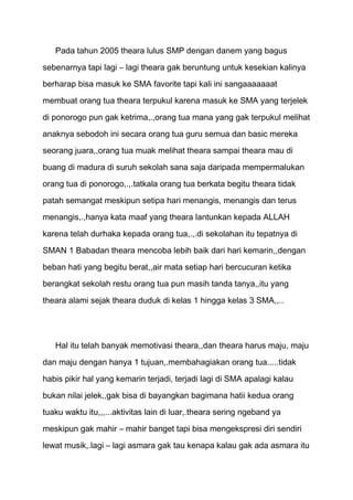 Pada tahun 2005 theara lulus SMP dengan danem yang bagus
sebenarnya tapi lagi – lagi theara gak beruntung untuk kesekian kalinya
berharap bisa masuk ke SMA favorite tapi kali ini sangaaaaaaat

membuat orang tua theara terpukul karena masuk ke SMA yang terjelek

di ponorogo pun gak ketrima,.,orang tua mana yang gak terpukul melihat
anaknya sebodoh ini secara orang tua guru semua dan basic mereka
seorang juara,,orang tua muak melihat theara sampai theara mau di

buang di madura di suruh sekolah sana saja daripada mempermalukan

orang tua di ponorogo,.,.tatkala orang tua berkata begitu theara tidak
patah semangat meskipun setipa hari menangis, menangis dan terus
menangis,.,hanya kata maaf yang theara lantunkan kepada ALLAH

karena telah durhaka kepada orang tua,.,.di sekolahan itu tepatnya di
SMAN 1 Babadan theara mencoba lebih baik dari hari kemarin,,dengan

beban hati yang begitu berat,,air mata setiap hari bercucuran ketika
berangkat sekolah restu orang tua pun masih tanda tanya,,itu yang

theara alami sejak theara duduk di kelas 1 hingga kelas 3 SMA,,..




   Hal itu telah banyak memotivasi theara,,dan theara harus maju, maju
dan maju dengan hanya 1 tujuan,.membahagiakan orang tua.....tidak

habis pikir hal yang kemarin terjadi, terjadi lagi di SMA apalagi kalau

bukan nilai jelek,,gak bisa di bayangkan bagimana hatii kedua orang
tuaku waktu itu,,,...aktivitas lain di luar,.theara sering ngeband ya

meskipun gak mahir – mahir banget tapi bisa mengekspresi diri sendiri

lewat musik,.lagi – lagi asmara gak tau kenapa kalau gak ada asmara itu
 