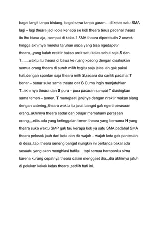 bagai langit tanpa bintang, bagai sayur tanpa garam....di kelas satu SMA
lagi – lagi theara jadi idola kenapa sie kok theara terus padahal theara
itu lho biasa aja,,,sempat di kelas 1 SMA theara diperebutin 2 cewek

hingga akhirnya mereka taruhan siapa yang bisa ngedapetin

theara,.,yang kalah nraktir bakso anak satu kelas sebut saja S dan
T,,.,.,.waktu itu theara di bawa ke ruang kosong dengan disaksikan
semua orang theara di suruh milih begitu saja jelas lah gak pakai

hati,dengan spontan saja theara milih S,secara dia cantik padahal T

benar – benar suka sama theara dan S Cuma ingin menjatuhkan
T,.akhirnya theara dan S pura – pura pacaran sampai T diasingkan
sama temen – temen,.T menepaati janjinya dengan nraktir makan siang

dengan catering,,theara waktu itu jahat banget gak ngerti perasaan
orang,.akhirnya theara sadar dan belajar memahami perasaan

orang,,,.eiits ada yang ketinggalan temen theara yang bernama H yang
theara suka waktu SMP gak tau kenapa kok ya satu SMA padahal SMA

theara pelosok jauh dari kota dan dia wajah – wajah kota gak panteslah
di desa,,tapi theara seneng banget mungkin ini pertanda bakal ada

sesuatu yang akan menghiasi hatiku,,,.tapi semua harapanku sirna
karena kurang cepatnya theara dalam menggaet dia,.,dia akhirnya jatuh

di pelukan kakak kelas theara.,sediiih hati ini.
 