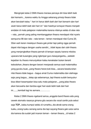 Menginjak kelas 2 SMA theara merasa percaya diri bisa lebih baik
dari kemarin,.,.karena waktu itu hingga sekarang prinsip theara tidak
akan berubah kalau “ hari ini harus lebih baik dari hari kemarin dan hari

esok harus lebih baik dari hari ini “ dan hasilnya lumayan theara menjadi
andalan di mata pelajaran matematika karena nilainya selalu di atas rata
– rata,,.pernah yang paling membanggakan theara mendapat nilai nyaris
sempurna 98 dan rata – rata temen - temen mendapat nilai Cuma 20,

30an wah keren meskipun theara gak pinter tapi paling ngga pernah

dapet nilai bagus dengan usaha sendiri,.,.tidak lepas dari ulah theara
yang menjengkelkan theara pernah di lempar sepatu karena mbolos
upacara tak kusangka yang nglempar guru kesayanganku,.,setelah

kejadian itu theara menunjukkan kalau kenakalan bukan berarti
kebodohan,,theara dengan berani menjawab semua soal matematika

yang guruku buat,,,yang theara heran,kok bisa,.,.secara keseluruhan
nilai theara tidak bagus – bagus amat Cuma matematika dan olahraga

saja yang bagus,.,.tetep aja sebenarnya,.tapi theara sudah bersyukur
bisa diberi kesempatan bisa satu mata pelajaran,.,,yang jelas theara

akan berusaha dan berdoa agar hari esok lebih baik dari hari

ini.,.,.,.,kembali lagi ke asmara.................

    Kelas 2 SMA theara ngeband serius,,anggota band theara ada yang

cewek otomatis rasanya gimana gitu secara dia vocal cantik pula sebut

saja TCP,,,kalau kumpul selalu di rumahku,.dia akrab sama orang

tuaku,.orang tuaku senang sama dia tapi sayang theara gak suka sama
dia karena dia sudah jadi inceran teman – teman theara,.,.di kelas 2
 