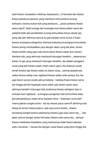 awal theara merasakan indahnya berpacaran,,.ini berawal dari obsesi
theara pokoknya pacaran yang membuat cinta pertama kurang
berkesan,.karena bukan hati yang berbicara,.,.,pacar pertama theara

sebut saja F,.tidak kuduga dan kusangka kok theara jadian sama dia

padahal tidak ada pendekatan kurang komunikasi hanya obsesi aja
yang ada dan akhirnya semua itu gak berjalan lama Cuma 2 bulan
karena kurangnya pengertian diantara keduanya,kurangnya komunikasi,

theara sering membatalkan janji dengan alsan yang tak jelas, temen

theara sendiri yang juga suka sama pacar theara selalu ikut campur
diantara kita,,yang akhirnya membuat hubungan berakhir,.,,sebenarnya
bukan ini aja yang membuat hubungan berakhir,,dia adalah pengganti

vocal yang tadi theara sudah critain sebut saja L dia anaknya cantik
lemah lembut tapi theara waktu itu belum suka,.,.seiring berjalannya

waktu karena setiap mau ngeband theara selalu anter jemput dia,,dia
juga belum punya cowok jadi ya kadang – kadang theara keluar sama

dia hingga pernah kepergok sama salah satu teman pacar saya
akhirnya berakhir hubungan kita,,bukannya theara selingkuh tapi ini

tuntutan karir ngeband,.,.kurangnya pengertian dan komunikasi tetep
jadi penyebabnya,,waktu terus berjalan lama – kelamaan munculah “

tresno jalaran songko kulino ” dia tau theara putus sama F akhhirnya dia
bilang ke teman theara kalau L ada rasa sama theara,.,.theara
seneeeng banget karena sebenarnya theara juga suka sama dia,,,...kita
jalani semua dengan dusta hati kalau theara suka sama dia,.,.sampai

theara melakukan kesalahan yang seharusnya tidak theara lakukan
yaitu memanas – manasi dia dengan vocal theara yang lama hingga dia
 