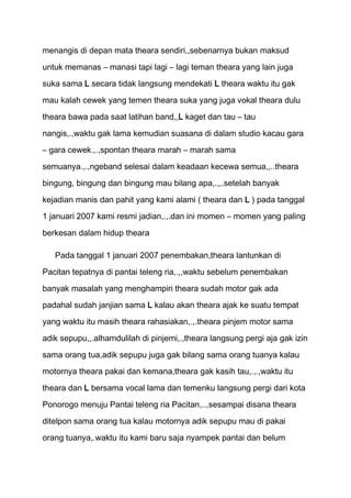 menangis di depan mata theara sendiri,,sebenarnya bukan maksud
untuk memanas – manasi tapi lagi – lagi teman theara yang lain juga
suka sama L secara tidak langsung mendekati L theara waktu itu gak

mau kalah cewek yang temen theara suka yang juga vokal theara dulu

theara bawa pada saat latihan band,,L kaget dan tau – tau
nangis,.,waktu gak lama kemudian suasana di dalam studio kacau gara
– gara cewek.,.,spontan theara marah – marah sama

semuanya.,.,ngeband selesai dalam keadaan kecewa semua,,..theara

bingung, bingung dan bingung mau bilang apa,.,,.setelah banyak
kejadian manis dan pahit yang kami alami ( theara dan L ) pada tanggal
1 januari 2007 kami resmi jadian,.,.dan ini momen – momen yang paling

berkesan dalam hidup theara

   Pada tanggal 1 januari 2007 penembakan,theara lantunkan di

Pacitan tepatnya di pantai teleng ria,.,,waktu sebelum penembakan

banyak masalah yang menghampiri theara sudah motor gak ada
padahal sudah janjian sama L kalau akan theara ajak ke suatu tempat

yang waktu itu masih theara rahasiakan,.,.theara pinjem motor sama
adik sepupu,,.alhamdulilah di pinjemi,.,theara langsung pergi aja gak izin

sama orang tua,adik sepupu juga gak bilang sama orang tuanya kalau
motornya theara pakai dan kemana,theara gak kasih tau,.,.,waktu itu

theara dan L bersama vocal lama dan temenku langsung pergi dari kota

Ponorogo menuju Pantai teleng ria Pacitan,..,sesampai disana theara

ditelpon sama orang tua kalau motornya adik sepupu mau di pakai
orang tuanya,.waktu itu kami baru saja nyampek pantai dan belum
 