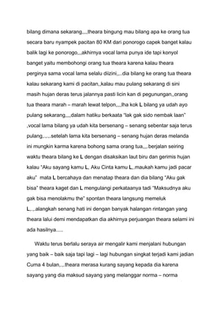 bilang dimana sekarang,,,,theara bingung mau bilang apa ke orang tua
secara baru nyampek pacitan 80 KM dari ponorogo capek banget kalau
balik lagi ke ponorogo,,,akhirnya vocal lama punya ide tapi konyol

banget yaitu membohongi orang tua theara karena kalau theara

perginya sama vocal lama selalu diizini,,..dia bilang ke orang tua theara
kalau sekarang kami di pacitan,,kalau mau pulang sekarang di sini
masih hujan deras terus jalannya pasti licin kan di pegunungan,,orang

tua theara marah – marah lewat telpon,,,,lha kok L bilang ya udah ayo

pulang sekarang,,,,dalam hatiku berkaata “lak gak sido nembak laan”
,vocal lama bilang ya udah kita bersenang – senang sebentar saja terus
pulang,.,.,.setelah lama kita bersenang – senang hujan deras melanda

ini mungkin karma karena bohong sama orang tua,,,.berjalan seiring
waktu theara bilang ke L dengan disaksikan laut biru dan gerimis hujan

kalau “Aku sayang kamu L, Aku Cinta kamu L,.maukah kamu jadi pacar
aku” mata L bercahaya dan menatap theara dan dia bilang “Aku gak

bisa” theara kaget dan L mengulangi perkataanya tadi “Maksudnya aku
gak bisa menolakmu the” spontan theara langsung memeluk

L,.,.alangkah senang hati ini dengan banyak halangan rintangan yang
theara lalui demi mendapatkan dia akhirnya perjuangan theara selami ini

ada hasilnya.....

   Waktu terus berlalu seraya air mengalir kami menjalani hubungan

yang baik – baik saja tapi lagi – lagi hubungan singkat terjadi kami jadian

Cuma 4 bulan,.,.theara merasa kurang sayang kepada dia karena
sayang yang dia maksud sayang yang melanggar norma – norma
 