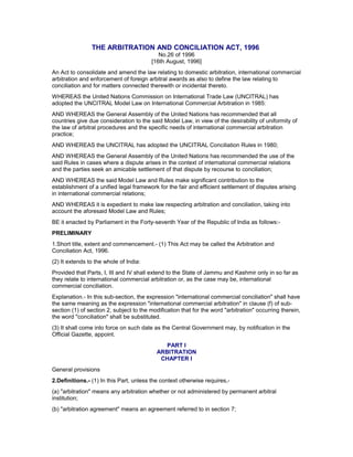 THE ARBITRATION AND CONCILIATION ACT, 1996
No.26 of 1996
[16th August, 1996]
An Act to consolidate and amend the law relating to domestic arbitration, international commercial
arbitration and enforcement of foreign arbitral awards as also to define the law relating to
conciliation and for matters connected therewith or incidental thereto.
WHEREAS the United Nations Commission on International Trade Law (UNCITRAL) has
adopted the UNCITRAL Model Law on International Commercial Arbitration in 1985:
AND WHEREAS the General Assembly of the United Nations has recommended that all
countries give due consideration to the said Model Law, in view of the desirability of uniformity of
the law of arbitral procedures and the specific needs of international commercial arbitration
practice;
AND WHEREAS the UNCITRAL has adopted the UNCITRAL Conciliation Rules in 1980;
AND WHEREAS the General Assembly of the United Nations has recommended the use of the
said Rules in cases where a dispute arises in the context of international commercial relations
and the parties seek an amicable settlement of that dispute by recourse to conciliation;
AND WHEREAS the said Model Law and Rules make significant contribution to the
establishment of a unified legal framework for the fair and efficient settlement of disputes arising
in international commercial relations;
AND WHEREAS it is expedient to make law respecting arbitration and conciliation, taking into
account the aforesaid Model Law and Rules;
BE it enacted by Parliament in the Forty-seventh Year of the Republic of India as follows:-
PRELIMINARY
1.Short title, extent and commencement.- (1) This Act may be called the Arbitration and
Conciliation Act, 1996.
(2) It extends to the whole of India:
Provided that Parts, I, III and IV shall extend to the State of Jammu and Kashmir only in so far as
they relate to international commercial arbitration or, as the case may be, international
commercial conciliation.
Explanation.- In this sub-section, the expression "international commercial conciliation" shall have
the same meaning as the expression "international commercial arbitration" in clause (f) of sub-
section (1) of section 2, subject to the modification that for the word "arbitration" occurring therein,
the word "conciliation" shall be substituted.
(3) It shall come into force on such date as the Central Government may, by notification in the
Official Gazette, appoint.
PART I
ARBITRATION
CHAPTER I
General provisions
2.Definitions.- (1) In this Part, unless the context otherwise requires,-
(a) "arbitration" means any arbitration whether or not administered by permanent arbitral
institution;
(b) "arbitration agreement" means an agreement referred to in section 7;
 