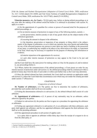 10
[Vide the Jammu and Kashmir Reorganization (Adaptation of Central Laws) Order, 2020, notification
No. S.O. 1123(E) dated (18-3-2020) and Vide Union Territory of Ladakh Reorganisation (Adaptation of
Central Laws) Order, 2020, notification No. S.O.3774(E), dated (23-10-2020).]
9.Interim measures, etc., by Court.—1
[(1)]A party may, before or during arbitral proceedings or at
any time after the making of the arbitral award but before it is enforced in accordance with section 36,
apply to a court—
(i) for the appointment of a guardian for a minor or person of unsound mind for the purposes of
arbitral proceedings; or
(ii) for an interim measure of protection in respect of any of the following matters, namely:—
(a) the preservation, interim custody or sale of any goods which are the subject-matter of the
arbitration agreement;
(b) securing the amount in dispute in the arbitration;
(c) the detention, preservation or inspection of any property or thing which is the subject-
matter of the dispute in arbitration, or as to which any question may arise therein and authorising
for any of the aforesaid purposes any person to enter upon any land or building in the possession
of any party, or authorising any samples to be taken or any observation to be made, or experiment
to be tried, which may be necessary or expedient for the purpose of obtaining full information or
evidence;
(d) interim injunction or the appointment of a receiver;
(e) such other interim measure of protection as may appear to the Court to be just and
convenient,
and the Court shall have the same power for making orders as it has for the purpose of, and in relation
to, any proceedings before it.
2
[(2) Where, before the commencement of the arbitral proceedings, a Court passes an order for any
interim measure of protection under sub-section (1), the arbitral proceedings shall be commenced within a
period of ninety days from the date of such order or within such further time as the Court may determine.
(3) Once the arbitral tribunal has been constituted, the Court shall not entertain an application under
sub-section (1), unless the Court finds that circumstances exist which may not render the remedy provided
under section 17 efficacious.]
CHAPTER III
Composition of arbitral tribunal
10. Number of arbitrators.—(1) The parties are free to determine the number of arbitrators,
provided that such number shall not be an even number.
(2) Failing the determination referred to in sub-section (1), the arbitral tribunal shall consist of a sole
arbitrator.
11. Appointment of arbitrators.—(1) A person of any nationality may be an arbitrator, unless
otherwise agreed by the parties.
(2) Subject to sub-section (6), the parties are free to agree on a procedure for appointing the arbitrator
or arbitrators.
(3) Failing any agreement referred to in sub-section (2), in an arbitration with three arbitrators, each
party shall appoint one arbitrator, and the two appointed arbitrators shall appoint the third arbitrator who
shall act as the presiding arbitrator.
(4) If the appointment procedure in sub-section (3) applies and—
(a) a party fails to appoint an arbitrator within thirty days from the receipt of a request to do so
from the other party; or
1. Section 9 shall be renumbered as sub-section (1) thereof by s. 5, ibid. (w.e.f. 23-10-2015).
2. Ins. by s. 5, ibid. (w.e.f. 23-10-2015).
 