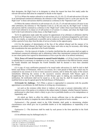 12
their designates, the High Court or its designate to whom the request has been first made] under the
relevant sub-section shall alone be competent to decide on the request.
1
[(12) (a) Where the matters referred to in sub-sections (4), (5), (6), (7), (8) and sub-section (10) arise
in an international commercial arbitration, the reference to the “Supreme Court or, as the case may be, the
High Court” in those sub-sections shall be construed as a reference to the “Supreme Court”; and
(b) Where the matters referred to in sub-sections (4), (5), (6), (7), (8) and sub-section (10) arise in any
other arbitration, the reference to “the Supreme Court or, as the case may be, the High Court” in those
sub-sections shall be construed as a reference to the “High Court” within whose local limits the principal
Civil Court referred to in clause (e) of sub-section (1) of section 2 is situate, and where the High Court
itself is the Court referred to in that clause, to that High Court.]
2
[(13) An application made under this section for appointment of an arbitrator or arbitrators shall be
disposed of by the Supreme Court or the High Court or the person or institution designated by such Court,
as the case maybe, as expeditiously as possible and an endeavour shall be made to dispose of the matter
within a period of sixty days from the date of service of notice on the opposite party.
(14) For the purpose of determination of the fees of the arbitral tribunal and the manner of its
payment to the arbitral tribunal, the High Court may frame such rules as may be necessary, after taking
into consideration the rates specified in the Fourth Schedule.
Explanation.—For the removal of doubts, it is hereby clarified that this sub-section shall not apply to
international commercial arbitration and in arbitrations (other than international commercial arbitration)
in case where parties have agreed for determination of fees as per the rules of an arbitral institution.]
3
[11A. Power of Central Government to amend Fourth Schedule.—(1) If the Central Government
is satisfied that it is necessary or expedient so to do, it may, by notification in the Official Gazette, amend
the Fourth Schedule and thereupon the Fourth Schedule shall be deemed to have been amended
accordingly.
(2) A copy of every notification proposed to be issued under sub-section (1), shall be laid in draft
before each House of Parliament, while it is in session, for a total period of thirty days which may be
comprised in one session or in two or more successive sessions, and if, before the expiry of the session
immediately following the session or the successive sessions aforesaid, both Houses agree in
disapproving the issue of the notification or both Houses agree in making any modification in the
notification, the notification shall not be issued or, as the case may be, shall be issued only in such
modified form as may be agreed upon by the both Houses of Parliament.]
12.Grounds for challenge.—4
[(1) When a person is approached in connection with his possible
appointment as an arbitrator, he shall disclose in writing any circumstances,—
(a) such as the existence either direct or indirect, of any past or present relationship with or
interest in any of the parties or in relation to the subject-matter in dispute, whether financial, business,
professional or other kind, which is likely to give rise to justifiable doubts as to his independence or
impartiality; and
(b) which are likely to affect his ability to devote sufficient time to the arbitration and in
particular his ability to complete the entire arbitration within a period of twelve months.
Explanation1.—The grounds stated in the Fifth Schedule shall guide in determining whether
circumstances exist which give rise to justifiable doubts as to the independence or impartiality of an
arbitrator.
Explanation 2.—The disclosure shall be made by such person in the form specified in the Sixth
Schedule.]
(3) An arbitrator may be challenged only if—
1. Subs. by Act 3 of 2016, s. 6, for sub-section (12) (w.e.f. 23-10-2015).
2. Ins. by s. 6, ibid.(w.e.f. 23-10-2015).
3. Ins. by s. 7, ibid. (w.e.f. 23-10-2015).
4. Subs. by s. 8,ibid.,for sub-section (1) (w.e.f. 23-10-2015).
 